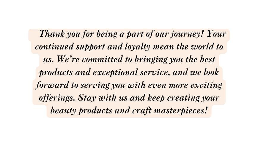 Thank you for being a part of our journey Your continued support and loyalty mean the world to us We re committed to bringing you the best products and exceptional service and we look forward to serving you with even more exciting offerings Stay with us and keep creating your beauty products and craft masterpieces